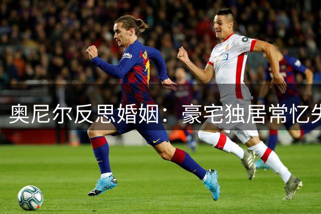 奥尼尔反思婚姻：豪宅独居常忆失败过往