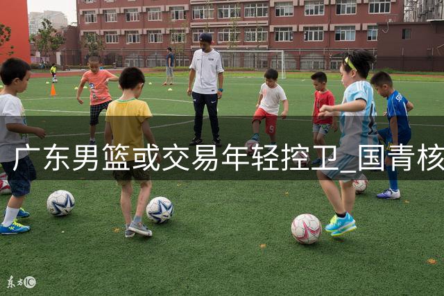 广东男篮或交易年轻控卫 国青核心恐因身高短板离队