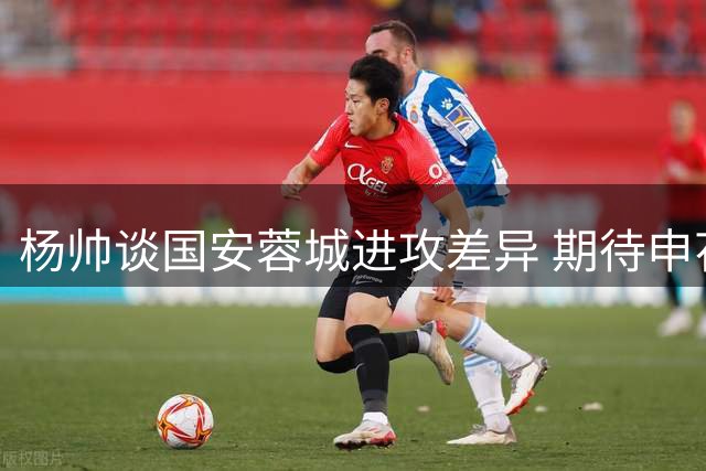 杨帅谈国安蓉城进攻差异 期待申花重拾主力位置