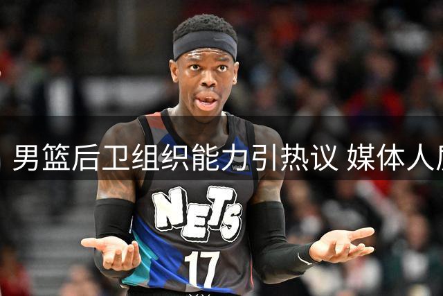 男篮后卫组织能力引热议 媒体人质疑进攻选择合理性