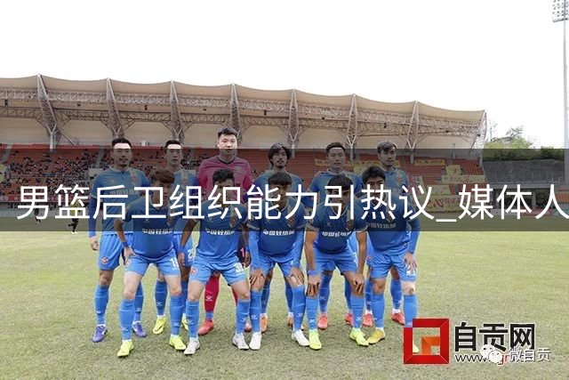 男篮后卫组织能力引热议 媒体人质疑进攻选择合理性