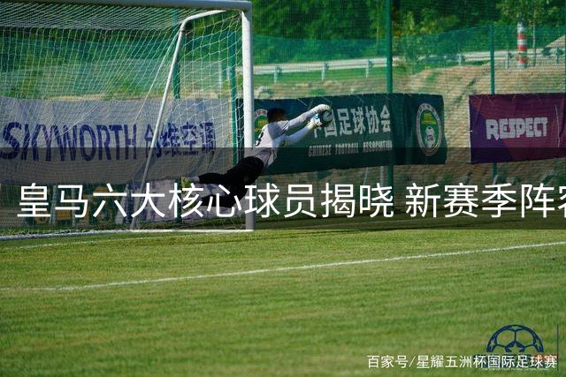 皇马六大核心球员揭晓 新赛季阵容初现端倪