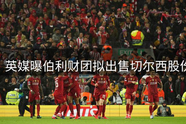 英媒曝伯利财团拟出售切尔西股份 俱乐部估值突破50亿镑