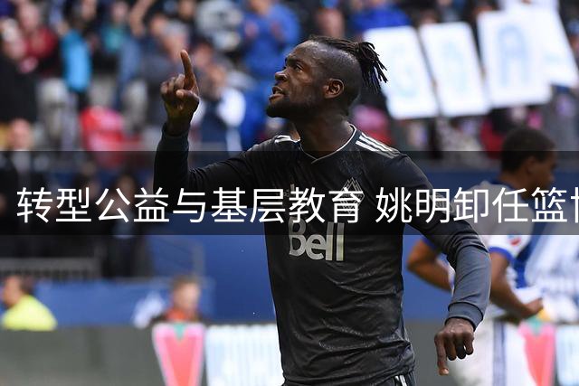 转型公益与基层教育 姚明卸任篮协主席后开启人生新篇章