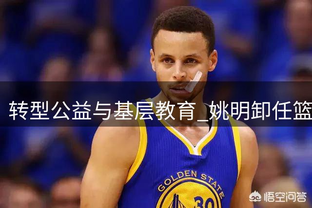 转型公益与基层教育 姚明卸任篮协主席后开启人生新篇章